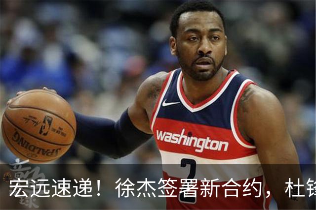 宏远速递！徐杰签署新合约，杜锋获加薪续约，徐昕深夜发声